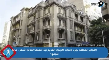 اللجان المكلفة بجرد وحدات الإيجار القديم تبدأ عملها لثلاثة أشهر.. ماذا تتوقع؟